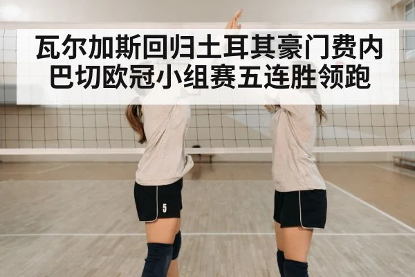 瓦尔加斯回归土耳其豪门费内巴切欧冠小组赛五连胜领跑